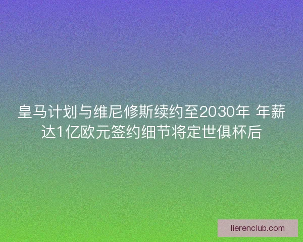 皇马计划与维尼修斯续约至2030年 年薪达1亿欧元签约细节将定世俱杯后