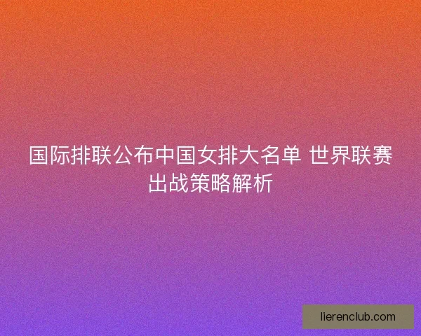 国际排联公布中国女排大名单 世界联赛出战策略解析