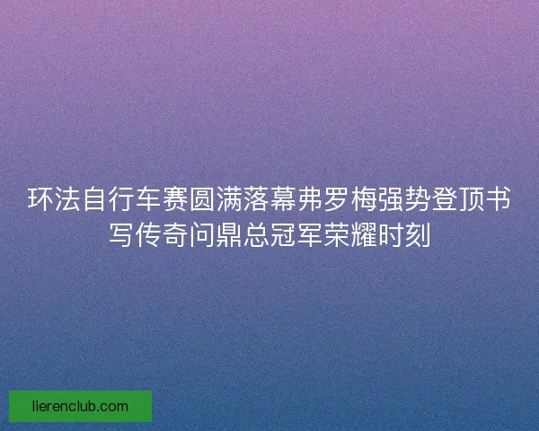 环法自行车赛圆满落幕弗罗梅强势登顶书写传奇问鼎总冠军荣耀时刻