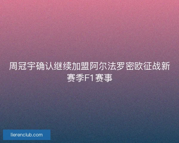 周冠宇确认继续加盟阿尔法罗密欧征战新赛季F1赛事