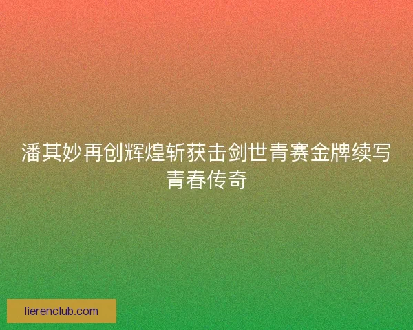 潘其妙再创辉煌斩获击剑世青赛金牌续写青春传奇