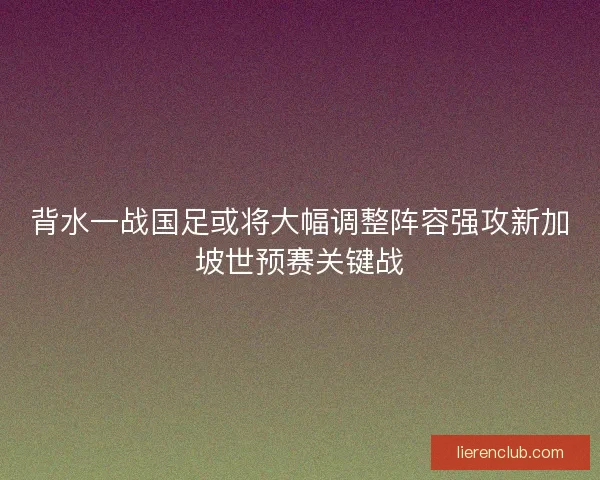 背水一战国足或将大幅调整阵容强攻新加坡世预赛关键战