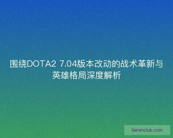 围绕DOTA2 7.04版本改动的战术革新与英雄格局深度解析